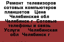 Ремонт ,телевизоров,сотовых,компьютеров, планшетов › Цена ­ 10 - Челябинская обл., Челябинск г. Сотовые телефоны и связь » Услуги   . Челябинская обл.,Челябинск г.